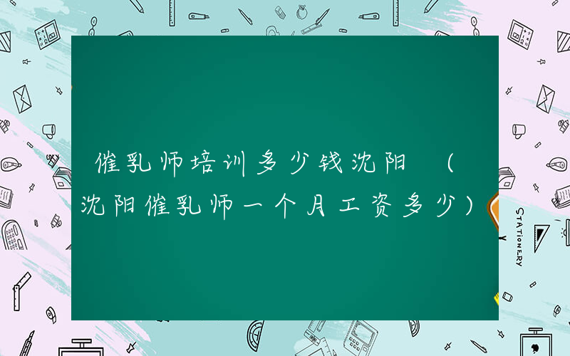 催乳师培训多少钱沈阳 (沈阳催乳师一个月工资多少)